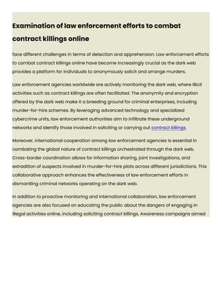 Examination of law enforcement efforts to combat
contract killings online
face different challenges in terms of detection and apprehension. Law enforcement efforts
to combat contract killings online have become increasingly crucial as the dark web
provides a platform for individuals to anonymously solicit and arrange murders.
Law enforcement agencies worldwide are actively monitoring the dark web, where illicit
activities such as contract killings are often facilitated. The anonymity and encryption
offered by the dark web make it a breeding ground for criminal enterprises, including
murder-for-hire schemes. By leveraging advanced technology and specialized
cybercrime units, law enforcement authorities aim to infiltrate these underground
networks and identify those involved in soliciting or carrying out contract killings.
Moreover, international cooperation among law enforcement agencies is essential in
combating the global nature of contract killings orchestrated through the dark web.
Cross-border coordination allows for information sharing, joint investigations, and
extradition of suspects involved in murder-for-hire plots across different jurisdictions. This
collaborative approach enhances the effectiveness of law enforcement efforts in
dismantling criminal networks operating on the dark web.
In addition to proactive monitoring and international collaboration, law enforcement
agencies are also focused on educating the public about the dangers of engaging in
illegal activities online, including soliciting contract killings. Awareness campaigns aimed
 