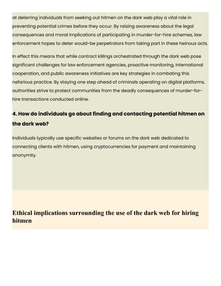 at deterring individuals from seeking out hitmen on the dark web play a vital role in
preventing potential crimes before they occur. By raising awareness about the legal
consequences and moral implications of participating in murder-for-hire schemes, law
enforcement hopes to deter would-be perpetrators from taking part in these heinous acts.
In effect this means that while contract killings orchestrated through the dark web pose
significant challenges for law enforcement agencies, proactive monitoring, international
cooperation, and public awareness initiatives are key strategies in combating this
nefarious practice. By staying one step ahead of criminals operating on digital platforms,
authorities strive to protect communities from the deadly consequences of murder-for-
hire transactions conducted online.
4. How do individuals go about finding and contacting potential hitmen on
the dark web?
Individuals typically use specific websites or forums on the dark web dedicated to
connecting clients with hitmen, using cryptocurrencies for payment and maintaining
anonymity.
Ethical implications surrounding the use of the dark web for hiring
hitmen
 