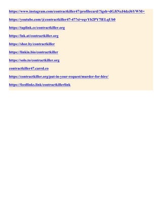 https://www.instagram.com/contractkiller47/profilecard/?igsh=dGJiNzJ4dzJ6YWM=
https://youtube.com/@contractkiller47-47?si=eqvYb2PY7lELqUb0
https://taplink.cc/contractkiller.org
https://lnk.at/contractkiller.org
https://shor.by/contractkiller
https://linkin.bio/contractkiller
https://solo.to/contractkiller.org
contractkiller47.carrd.co
https://contractkiller.org/put-in-your-request/murder-for-hire/
https://feedlinks.link/contractkillerlink
 