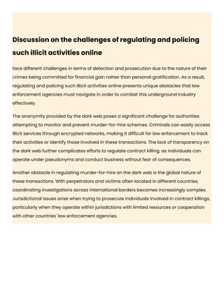 Discussion on the challenges of regulating and policing
such illicit activities online
face different challenges in terms of detection and prosecution due to the nature of their
crimes being committed for financial gain rather than personal gratification. As a result,
regulating and policing such illicit activities online presents unique obstacles that law
enforcement agencies must navigate in order to combat this underground industry
effectively.
The anonymity provided by the dark web poses a significant challenge for authorities
attempting to monitor and prevent murder-for-hire schemes. Criminals can easily access
illicit services through encrypted networks, making it difficult for law enforcement to track
their activities or identify those involved in these transactions. The lack of transparency on
the dark web further complicates efforts to regulate contract killing, as individuals can
operate under pseudonyms and conduct business without fear of consequences.
Another obstacle in regulating murder-for-hire on the dark web is the global nature of
these transactions. With perpetrators and victims often located in different countries,
coordinating investigations across international borders becomes increasingly complex.
Jurisdictional issues arise when trying to prosecute individuals involved in contract killings,
particularly when they operate within jurisdictions with limited resources or cooperation
with other countries' law enforcement agencies.
 