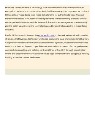 Moreover, advancements in technology have enabled criminals to use sophisticated
encryption methods and cryptocurrencies to facilitate anonymous payments for contract
killings online. These digital tools make it challenging for authorities to trace financial
transactions related to murder-for-hire agreements, further hindering efforts to identify
and apprehend those responsible. As a result, law enforcement agencies are constantly
playing catch-up with evolving technologies used by criminals engaging in these illegal
activities.
In effect this means that combating murder-for-hire on the dark web requires innovative
strategies that leverage technology while also addressing legal and jurisdictional barriers.
Cooperation between international law enforcement agencies, investment in cybercrime
units, and enhanced forensic capabilities are essential components of a comprehensive
approach to regulating and policing contract killings online. Only through coordinated
efforts and proactive measures can authorities hope to dismantle this dangerous industry
thriving in the shadows of the internet.
 