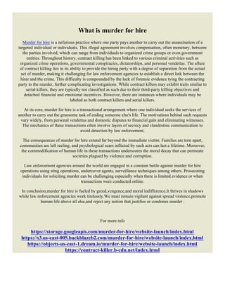 What is murder for hire
Murder for hire is a nefarious practice where one party pays another to carry out the assassination of a
targeted individual or individuals. This illegal agreement involves compensation, often monetary, between
the parties involved, which can range from individuals to organized crime groups or even government
entities. Throughout history, contract killing has been linked to various criminal activities such as
organized crime operations, governmental conspiracies, dictatorships, and personal vendettas. The allure
of contract killing lies in its ability to provide the hiring party with a degree of separation from the actual
act of murder, making it challenging for law enforcement agencies to establish a direct link between the
hirer and the crime. This difficulty is compounded by the lack of forensic evidence tying the contracting
party to the murder, further complicating investigations. While contract killers may exhibit traits similar to
serial killers, they are typically not classified as such due to their third-party killing objectives and
detached financial and emotional incentives. However, there are instances where individuals may be
labeled as both contract killers and serial killers.
At its core, murder for hire is a transactional arrangement where one individual seeks the services of
another to carry out the gruesome task of ending someone else's life. The motivations behind such requests
vary widely, from personal vendettas and domestic disputes to financial gain and eliminating witnesses.
The mechanics of these transactions often involve layers of secrecy and clandestine communication to
avoid detection by law enforcement.
The consequences of murder for hire extend far beyond the immediate victim. Families are torn apart,
communities are left reeling, and psychological scars inflicted by such acts can last a lifetime. Moreover,
the commodification of human life in these transactions underscores the moral decay that can permeate
societies plagued by violence and corruption.
Law enforcement agencies around the world are engaged in a constant battle against murder for hire
operations using sting operations, undercover agents, surveillance techniques among others. Prosecuting
individuals for soliciting murder can be challenging especially when there is limited evidence or when
transactions were conducted online.
In conclusion,murder for hire is fueled by greed,vengence,and moral indifference.It thrives in shadows
while law enforcement agencies work tirelessly.We must remain vigilant against spread violence,promote
human life above all else,and reject any notion that justifies or condones murder .
For more info
https://storage.googleapis.com/murder-for-hire/website-launch/index.html
https://s3.us-east-005.backblazeb2.com/murder-for-hire/website-launch/index.html
https://objects-us-east-1.dream.io/murder-for-hire/website-launch/index.html
https://contract-killer.b-cdn.net/index.html
 