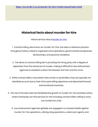 https://sos-ch-dk-2.exo.io/murder-for-hire/website-launch/index.html
Historical facts about murder for hire
Historical Facts About Murder for Hire:
1. Contract killing, also known as murder-for-hire, has been a nefarious practice
throughout history, linked to organized crime operations, governmental conspiracies,
dictatorships, and personal vendettas.
2. The allure of contract killing lies in providing the hiring party with a degree of
separation from the actual act of murder, making it difficult for law enforcement
agencies to establish a direct link between the hirer and the crime.
3. While contract killers may exhibit traits similar to serial killers, they are typically not
classified as such due to their third-party killing objectives and detached financial
and emotional incentives.
4. The rise of the dark web has facilitated the growth of murder-for-hire activities online,
where individuals can find services for hire including contract killers willing to carry
out murders for a fee.
5. Law enforcement agencies globally are engaged in a constant battle against
murder-for-hire operations, utilizing sting operations, undercover agents, and
 