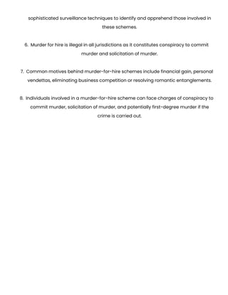 sophisticated surveillance techniques to identify and apprehend those involved in
these schemes.
6. Murder for hire is illegal in all jurisdictions as it constitutes conspiracy to commit
murder and solicitation of murder.
7. Common motives behind murder-for-hire schemes include financial gain, personal
vendettas, eliminating business competition or resolving romantic entanglements.
8. Individuals involved in a murder-for-hire scheme can face charges of conspiracy to
commit murder, solicitation of murder, and potentially first-degree murder if the
crime is carried out.
 