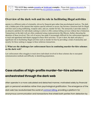 Image not found or type unknown
This article may contain excessive or irrelevant examples . Please help improve the article by
adding descriptive text and removing less pertinent examples . ( October 2021 )
Overview of the dark web and its role in facilitating illegal activities
operate in a different realm of criminality, driven by financial gain rather than psychological motives. The dark
web, a hidden part of the internet that requires special software to access, has become a notorious hub for illegal
activities such as drug trafficking, weapons sales, and yes, murder for hire. The anonymity it provides makes it
an attractive platform for individuals seeking to solicit or offer contract killing services without fear of detection.
Transactions on the dark web are often conducted using cryptocurrencies like Bitcoin, further obscuring the
identities of those involved. This veil of secrecy has made it increasingly difficult for law enforcement agencies
to track and apprehend individuals engaged in these illicit activities. To put it short, the dark web plays a
significant role in facilitating illegal activities such as murder for hire by providing a cloak of anonymity and
security for those seeking to engage in these nefarious transactions.
2. What are the challenges law enforcement faces in combating murder-for-hire schemes
on the dark web?
Law enforcement often struggles to track down individuals involved in these schemes due to encrypted
communication methods and difficulty in identifying perpetrators.
Case studies of high-profile murder-for-hire schemes
orchestrated through the dark web
often operate in a more calculated and detached manner, motivated solely by financial
gain or personal vendettas rather than psychological gratification. The emergence of the
dark web has revolutionized the world of contract killing, providing a platform for
anonymous communication and transactions that shield both parties from detection by
 