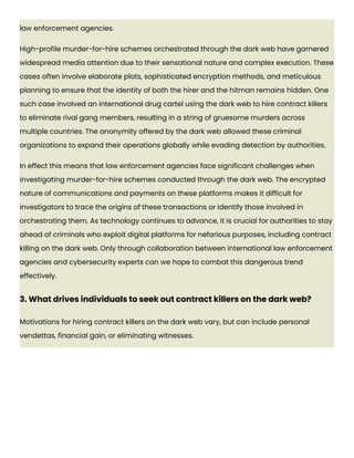 law enforcement agencies.
High-profile murder-for-hire schemes orchestrated through the dark web have garnered
widespread media attention due to their sensational nature and complex execution. These
cases often involve elaborate plots, sophisticated encryption methods, and meticulous
planning to ensure that the identity of both the hirer and the hitman remains hidden. One
such case involved an international drug cartel using the dark web to hire contract killers
to eliminate rival gang members, resulting in a string of gruesome murders across
multiple countries. The anonymity offered by the dark web allowed these criminal
organizations to expand their operations globally while evading detection by authorities.
In effect this means that law enforcement agencies face significant challenges when
investigating murder-for-hire schemes conducted through the dark web. The encrypted
nature of communications and payments on these platforms makes it difficult for
investigators to trace the origins of these transactions or identify those involved in
orchestrating them. As technology continues to advance, it is crucial for authorities to stay
ahead of criminals who exploit digital platforms for nefarious purposes, including contract
killing on the dark web. Only through collaboration between international law enforcement
agencies and cybersecurity experts can we hope to combat this dangerous trend
effectively.
3. What drives individuals to seek out contract killers on the dark web?
Motivations for hiring contract killers on the dark web vary, but can include personal
vendettas, financial gain, or eliminating witnesses.
 