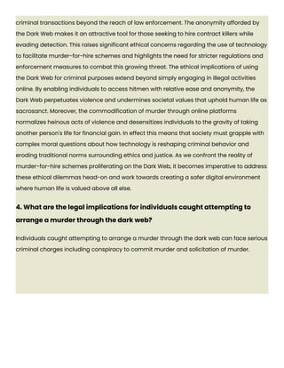 criminal transactions beyond the reach of law enforcement. The anonymity afforded by
the Dark Web makes it an attractive tool for those seeking to hire contract killers while
evading detection. This raises significant ethical concerns regarding the use of technology
to facilitate murder-for-hire schemes and highlights the need for stricter regulations and
enforcement measures to combat this growing threat. The ethical implications of using
the Dark Web for criminal purposes extend beyond simply engaging in illegal activities
online. By enabling individuals to access hitmen with relative ease and anonymity, the
Dark Web perpetuates violence and undermines societal values that uphold human life as
sacrosanct. Moreover, the commodification of murder through online platforms
normalizes heinous acts of violence and desensitizes individuals to the gravity of taking
another person's life for financial gain. In effect this means that society must grapple with
complex moral questions about how technology is reshaping criminal behavior and
eroding traditional norms surrounding ethics and justice. As we confront the reality of
murder-for-hire schemes proliferating on the Dark Web, it becomes imperative to address
these ethical dilemmas head-on and work towards creating a safer digital environment
where human life is valued above all else.
4. What are the legal implications for individuals caught attempting to
arrange a murder through the dark web?
Individuals caught attempting to arrange a murder through the dark web can face serious
criminal charges including conspiracy to commit murder and solicitation of murder.
 