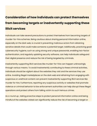 Consideration of how individuals can protect themselves
from becoming targets or inadvertently supporting these
illicit services
Individuals can take several precautions to protect themselves from becoming targets of
murder-for-hire schemes. Being cautious about sharing personal information online,
especially on the dark web, is crucial in preventing malicious actors from obtaining
sensitive details that could make someone a potential target. Additionally, practicing good
cybersecurity hygiene, such as using strong and unique passwords, enabling two-factor
authentication, and regularly updating security software, can help individuals safeguard
their digital presence and reduce the risk of being targeted by criminals.
Inadvertently supporting illicit services like murder-for-hire can happen unknowingly
through various means. To avoid inadvertently contributing to these criminal activities,
individuals should be vigilant about the websites they visit and the services they use
online. Avoiding illegal marketplaces on the dark web and refraining from engaging with
suspicious or unethical content can prevent inadvertently supporting illicit services like
murder for hire. Furthermore, reporting any suspicious activity or websites that promote
violence or criminal behavior to law enforcement authorities can help disrupt these illegal
operations and protect others from falling victim to such heinous crimes.
As a round up , taking proactive steps to protect personal information online and being
mindful of the websites visited can significantly reduce the risk of becoming a target or
 
