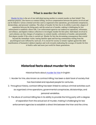 What is murder for hire
Murder for hire is the act of one individual paying another to commit murder on their behalf. This
nefarious practice, also known as contract killing, involves compensation between the parties involved and
can be linked to various criminal activities such as organized crime operations, governmental conspiracies,
dictatorships, and personal vendettas. The allure of murder for hire lies in its ability to provide a degree of
separation between the hiring party and the actual act of murder, making it challenging for law
enforcement to establish a direct link. Law enforcement agencies use undercover operations, informants,
surveillance, and digital evidence collection to investigate murder-for-hire plots. Individuals involved in
such schemes can face charges of conspiracy to commit murder, solicitation of murder, and potentially
first-degree murder if the crime is carried out. Murder for hire has devastating consequences that extend
beyond the immediate victim, tearing families apart and leaving communities reeling from the
psychological scars inflicted by such acts. It is crucial for society to remain vigilant against this dark
manifestation of humanity's darkest impulses and work towards eradicating the scourge of murder for hire
to build a safer and more just world for future generations.
Historical facts about murder for hire
Historical facts about murder for hire in English:
1. Murder for hire, also known as contract killing, has been a dark facet of society that
has fascinated and repulsed people for centuries.
2. Throughout history, contract killing has been linked to various criminal activities such
as organized crime operations, governmental conspiracies, dictatorships, and
personal vendettas.
3. The allure of contract killing lies in its ability to provide the hiring party with a degree
of separation from the actual act of murder, making it challenging for law
enforcement agencies to establish a direct link between the hirer and the crime.
 