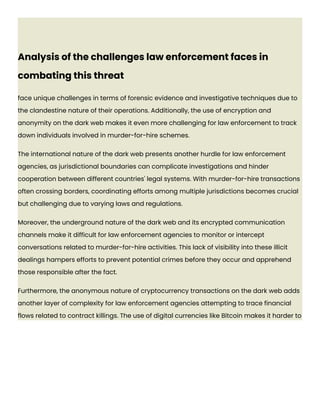Analysis of the challenges law enforcement faces in
combating this threat
face unique challenges in terms of forensic evidence and investigative techniques due to
the clandestine nature of their operations. Additionally, the use of encryption and
anonymity on the dark web makes it even more challenging for law enforcement to track
down individuals involved in murder-for-hire schemes.
The international nature of the dark web presents another hurdle for law enforcement
agencies, as jurisdictional boundaries can complicate investigations and hinder
cooperation between different countries' legal systems. With murder-for-hire transactions
often crossing borders, coordinating efforts among multiple jurisdictions becomes crucial
but challenging due to varying laws and regulations.
Moreover, the underground nature of the dark web and its encrypted communication
channels make it difficult for law enforcement agencies to monitor or intercept
conversations related to murder-for-hire activities. This lack of visibility into these illicit
dealings hampers efforts to prevent potential crimes before they occur and apprehend
those responsible after the fact.
Furthermore, the anonymous nature of cryptocurrency transactions on the dark web adds
another layer of complexity for law enforcement agencies attempting to trace financial
flows related to contract killings. The use of digital currencies like Bitcoin makes it harder to
 