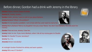 Beforedinner, Gordon hadadrink withJeremyinthelibrary
Gordon Cheers, Jeremy. Happy birthday.
Jeremy Ah, thanks, Gordon.
Gordon Listen, Jeremy, I want to talk to you about Barbara.
Jeremy Barbara? What´s the problem?
Gordon It’s not exactly a problem. I am in love with her, and I want to marry her.
Jeremy Marry Barbara? Marry my daughter! Are you crazy? Never. You don’t love Barbara. You only want her
money!
Gordon That not true, Jeremy. I love her.
Jeremy Listen to me. If you marry Barbara, when I die all my money goes to Claudia.
Gordon To Claudia? To your secretary?
Jeremy Yes, it is.
Amanda Dinner everybody!
At midnight Gordon finished his whisky and went upstairs.
Jeremy Who was it? Gordon?
 