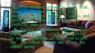 Inspector Granger arrived at about 9:00.
He was a tall man with a big black
moustache. Amanda, Barbara, Claudia, and
Gordon were in the living room. The
inspector came in.
‘Mr Travers died between midnight last
nigtht and seven o’clock this morning’
he said.’ Somebody in this room killed
him’.He looked at them one by one but
nobody spoke.
 