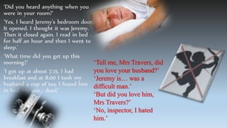 ‘Did you heard anything when you
were in your room?’
‘Yes, I heard Jeremy’s bedroom door.
It opened. I thought it was Jeremy.
Then it closed again. I read in bed
for half an hour and then I went to
sleep.’
‘What time did you get up this
morning?’
‘I got up at about 7.15. I had
breakfast and at 8.00 I took my
husband a cup of tea. I found him
in bed. He was… dead.’
‘Tell me, Mrs Travers, did
you love your husband?’
‘Jeremy is… was a
difficult man.’
‘But did you love him,
Mrs Travers?’
‘No, inspector, I hated
him.’
 