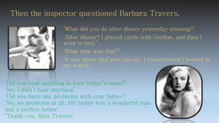 ‘What did you do after dinner yesterday evening?’
‘After dinner? I played cards with Gordon, and then I
went to bed.’
‘What time was that?’
‘It was about half past eleven. I remembered I looked at
my watch.’
‘Did you hear anything in your father’s room?’
‘No, I didn’t hear anything’
‘Did you have any problems with your father?’
‘No, no problems at all. My father was a wonderful man
and a perfect father.
‘Thank you, Miss Travers’
Then the inspector questioned Barbara Travers.
 