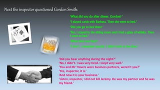 Next the inspector questioned Gordon Smith:
‘What did you do after dinner, Gordon?’
‘I played cards with Barbara. Then she went to bed.’
‘Did you go to bed then?’
‘No, I stayed in the sitting room and I had a glass of whisky. Then
I went to bed.’
‘What time was that?’
‘I don’t remember exactly. I didn’t look at the time.’
‘Did you hear anything during the night?’
‘No, I didn’t. I was very tired. I slept very well.’
‘You and Mr Travers were business partners, weren’t you?’
‘Yes, inspector, it is.’
‘And now it is your business.’
‘Listen, inspector, I did not kill Jeremy. He was my partner and he was
my friend.’
 