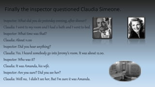 Finally the inspector questioned Claudia Simeone.
Inspector: What did you do yesterday evening, after dinner?
Claudia: I went to my room and I had a bath and I went to bed.
Inspector: What time was that?
Claudia: About 11.00
Inspector: Did you hear anything?
Claudia: Yes. I heard somebody go into Jeremy’s room. It was about 12.00.
Inspector: Who was it?
Claudia: It was Amanda, his wife.
Inspector: Are you sure? Did you see her?
Claudia: Well no, I didn’t see her, But I’m sure it was Amanda.
 