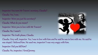 Inspector: You were Mr Travers’ secretary, Claudia?
Claudia: Yes, I was.
Inspector: Were you just his secretary?
Claudia: What do you mean?
Inspector: Were you in love with Mr Travers?
Claudia: No, I wasn’t.
Inspector: The truth please, Claudia.
Claudia: Very well, inspector. Yes, I was in love with him and he said he was in love with me. He said he
was stupid. I believed him. He used me, inspector! I was very ungry with him.
Inspector: Did you kill him?
Claudia: No, inspector, I loved Jeremy.
 
