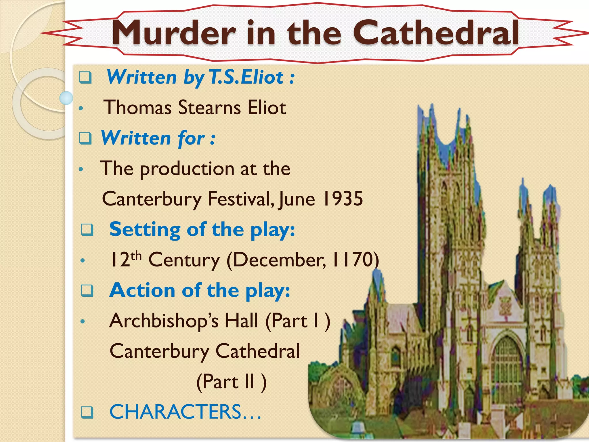 Murder in the Cathedral
 Written byT.S.Eliot :
• Thomas Stearns Eliot
 Written for :
• The production at the
Canterbury Festival, June 1935
 Setting of the play:
• 12th Century (December, 1170)
 Action of the play:
• Archbishop’s Hall (Part I )
Canterbury Cathedral
(Part II )
 CHARACTERS…
 