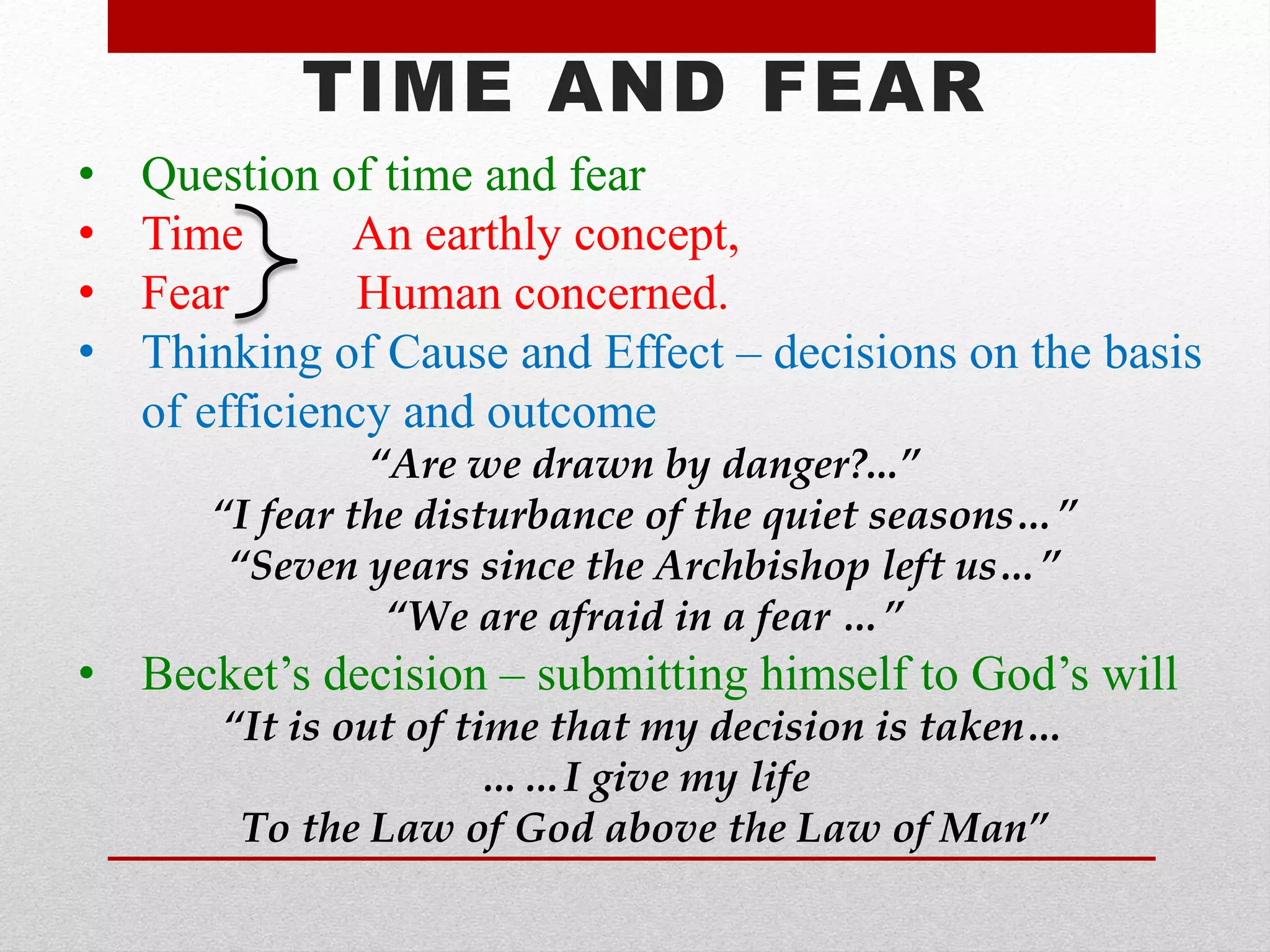 TIME AND FEAR
• Question of time and fear
• Time An earthly concept,
• Fear Human concerned.
• Thinking of Cause and Effect – decisions on the basis
of efficiency and outcome
“Are we drawn by danger?...”
“I fear the disturbance of the quiet seasons…”
“Seven years since the Archbishop left us…”
“We are afraid in a fear …”
• Becket’s decision – submitting himself to God’s will
“It is out of time that my decision is taken…
……I give my life
To the Law of God above the Law of Man”
 