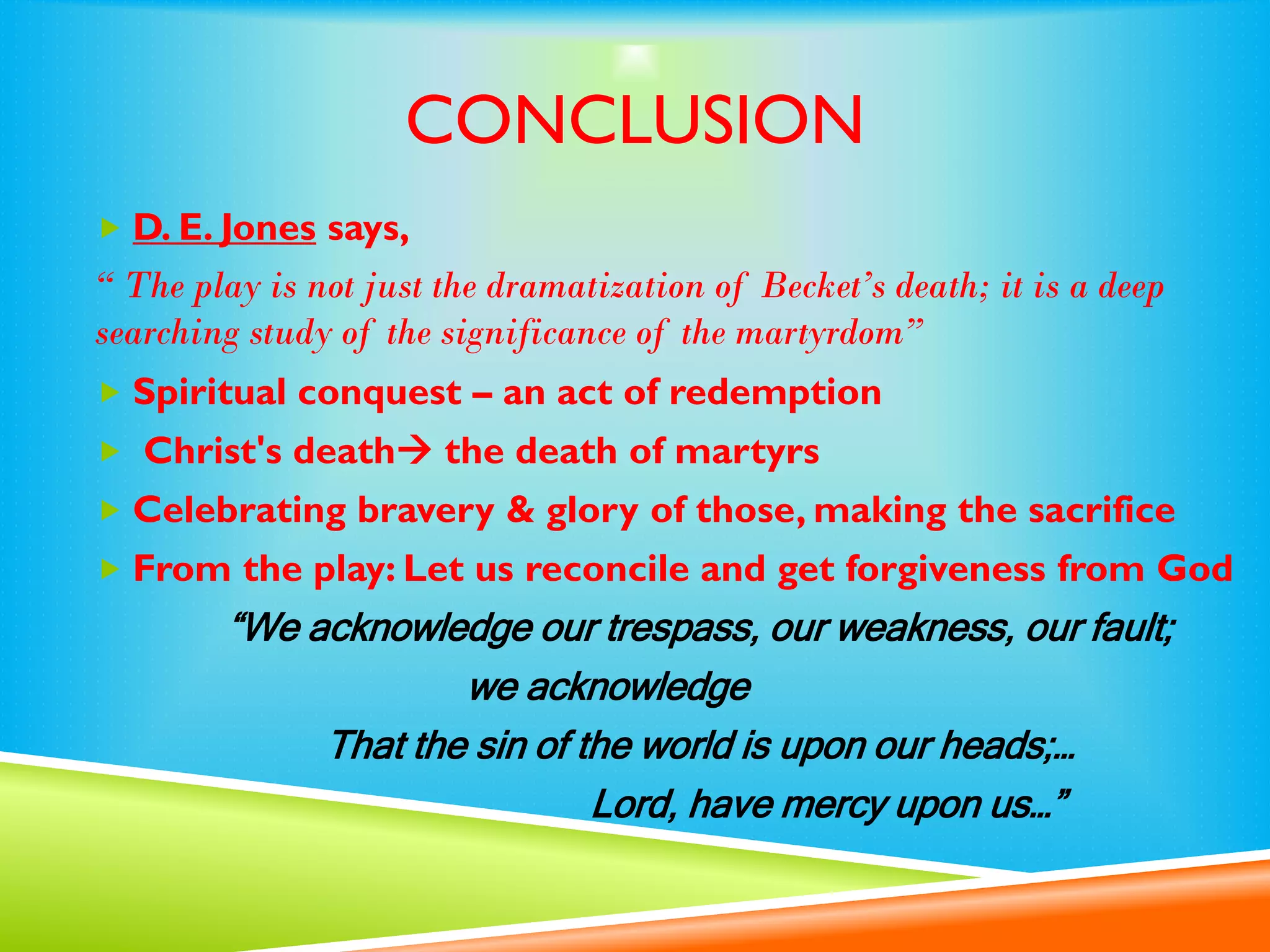 CONCLUSION
 D. E. Jones says,
“ The play is not just the dramatization of Becket’s death; it is a deep
searching study of the significance of the martyrdom”
 Spiritual conquest – an act of redemption
 Christ's death the death of martyrs
 Celebrating bravery & glory of those, making the sacrifice
 From the play: Let us reconcile and get forgiveness from God
“We acknowledge our trespass, our weakness, our fault;
we acknowledge
That the sin of the world is upon our heads;…
Lord, have mercy upon us…”
 