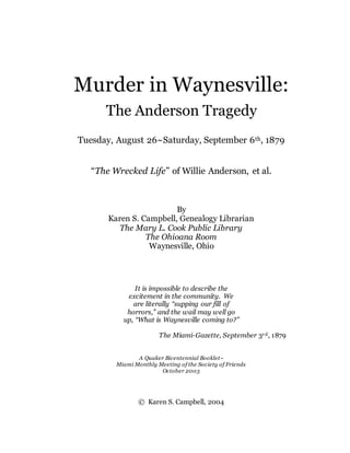 Murder in Waynesville:
The Anderson Tragedy
Tuesday, August 26~Saturday, September 6th, 1879
“The Wrecked Life” of Willie Anderson, et al.
By
Karen S. Campbell, Genealogy Librarian
The Mary L. Cook Public Library
The Ohioana Room
Waynesville, Ohio
It is impossible to describe the
excitement in the community. We
are literally “supping our fill of
horrors,” and the wail may well go
up, “What is Waynesville coming to?”
The Miami-Gazette, September 3rd, 1879
A Quaker Bicentennial Booklet~
Miami Monthly Meeting of the Society of Friends
October 2003
© Karen S. Campbell, 2004
 