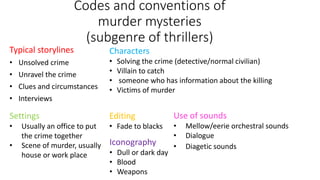 Codes and conventions of
murder mysteries
(subgenre of thrillers)
Typical storylines
• Unsolved crime
• Unravel the crime
• Clues and circumstances
• Interviews
Characters
• Solving the crime (detective/normal civilian)
• Villain to catch
• someone who has information about the killing
• Victims of murder
Settings
• Usually an office to put
the crime together
• Scene of murder, usually
house or work place
Editing
• Fade to blacks
Iconography
• Dull or dark day
• Blood
• Weapons
Use of sounds
• Mellow/eerie orchestral sounds
• Dialogue
• Diagetic sounds
 