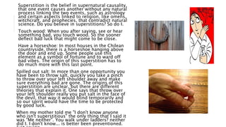 Superstition is the belief in supernatural causality,
that one event causes another without any natural
process linking the two events, such as astrology
and certain aspects linked to religion, like omens,
witchcraft, and prophecies, that contradict natural
science. Do you believe in superstitions? So do I.
Touch wood: When you after saying, see or hear
something bad, you touch wood. So the sooner
deflect bad luck that might come to be close.
Have a horseshoe: In most houses in the Chilean
countryside, there is a horseshoe hanging above
the door and end up. Some people use this
element as a symbol of fortune and to ward off
bad vibes. The origin of this superstition has to
do much more with this last point.
Spilled out salt: In more than one opportunity you
have been to throw salt, quickly you take a pinch
to throw over your left shoulder away and make
sure everything bad are gone. The origins of this
superstition are unclear, but there are different
theories that explain it. One says that throw over
your left shoulder really you put salt in the face of
the devil, that way it would blind temporarily and
so our spirit would have the time to be protected
by good luck.
When my mother told me "I don't know anyone
who isn't superstitious" the only thing that I said it
was "Me neither". You walk under ladders? neither
did I. I don't know... is better been preventioned.
 
