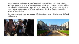 Punishments and laws are different in all countries. In Chile killing
another person is one of worst crimes but it's a complex issue. Some
people get sentenced to only 10 or 15 years for murder! Had justice
been more incompetent? It's so sad when think in family, friends,
lover of the victim.
But some people get sentenced life imprisonment, this is very difficult
to happen.
 