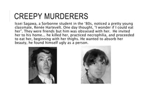 CREEPY MURDERERS
Issei Sagawa, a Sorbonne student in the ‘80s, noticed a pretty young
classmate, Renée Hartevelt. One day thought, “I wonder if I could eat
her”. They were friends but him was obssesed with her. He invited
her to his home... he killed her, practiced necrophilia, and proceeded
to eat her, beginning with her thighs. He wanted to absorb her
beauty, he found himself ugly as a person.
 
