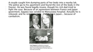 A couple caught him dumping parts of her body into a nearby lak.
The police go to his apartment and found the rest of the body in the
freezer. He was found legally insane, though his rich dad tried to
fight the case. Because of an agreement beetwen France and Japan
goverment, Sagawa was sended to Matsuzawa hospital. Actually he is
released, and he remains a minor celebrity in Japan... because of
canibalism.
 