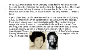 In 1976, a man named Allen Showery killed fellow hospital worker
Teresita Basa by stabbing her and setting her body on fire. There was
little evidence linking Showery to the murder. In fact, the only
evidence police had was an account from the only witness...Teresita
Basa.
A year after Basa death, another worker at the same hospital, Remy
Chua, claimed she saw an apparition of Basa haunting the lounge.
Chua soon began to act uncharacteristically. She started singing
songs she never knew and roamed the halls as if in a trance. One
evening, she came to her family and spoke to them in Basa's voice,
naming Showery as her murderer. Sure enough, when police
investigated Showery's home, they found many of Basa's belongings,
forcing Showery to confess. To this day, no one can explain how or
why this happened to Remy Chua.
 