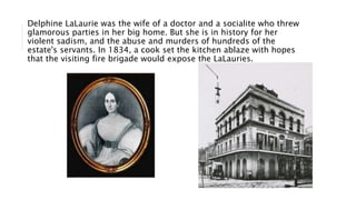 Delphine LaLaurie was the wife of a doctor and a socialite who threw
glamorous parties in her big home. But she is in history for her
violent sadism, and the abuse and murders of hundreds of the
estate's servants. In 1834, a cook set the kitchen ablaze with hopes
that the visiting fire brigade would expose the LaLauries.
 
