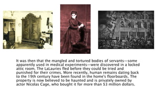 It was then that the mangled and tortured bodies of servants—some
apparently used in medical experiments—were discovered in a locked
attic room. The LaLauries fled before they could be tried and
punished for their crimes. More recently, human remains dating back
to the 19th century have been found in the home's floorboards. The
property is now believed to be haunted and is privately owned by
actor Nicolas Cage, who bought it for more than $3 million dollars.
 