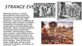 STRANGE EVENTS
Dancing mania is a social
phenomenon that occurred
primarily in mainland Europe
between the 14th and 18th
centuries. During an outbreak of
dancing mania, groups of people,
sometimes thousands at a time,
would dance uncontrollably and
bizarrely. Many strange incidents
of dancing mania have been
recorded. During these events,
men, women, and children dance
through the streets of towns or
cities, sometimes foaming at the
mouth until they collapse and die
from fatigue. One of the first
major outbreaks of the mania
occurred in Aachen, Germany, on
 
