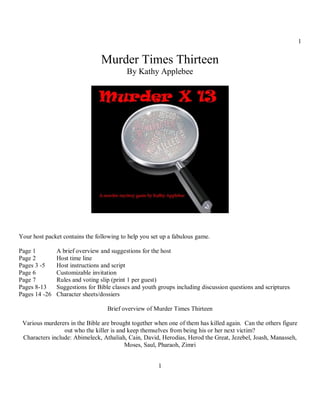 1


                                Murder Times Thirteen
                                          By Kathy Applebee




Your host packet contains the following to help you set up a fabulous game.

Page 1         A brief overview and suggestions for the host
Page 2         Host time line
Pages 3 -5     Host instructions and script
Page 6         Customizable invitation
Page 7         Rules and voting slip (print 1 per guest)
Pages 8-13     Suggestions for Bible classes and youth groups including discussion questions and scriptures
Pages 14 -26   Character sheets/dossiers

                                   Brief overview of Murder Times Thirteen

 Various murderers in the Bible are brought together when one of them has killed again. Can the others figure
                 out who the killer is and keep themselves from being his or her next victim?
 Characters include: Abimeleck, Athaliah, Cain, David, Herodias, Herod the Great, Jezebel, Joash, Manasseh,
                                          Moses, Saul, Pharaoh, Zimri


                                                       1
 