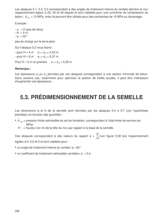 298
Les abaques 5.1, 5.2, 5.3 correspondent à des angles de frottement interne du remblai derrière le mur
respectivement égaux à 20, 30 et 40 degrés et sont valables pour une contrainte de compression du
béton : σ bc = 12 MPa, mais ils peuvent être utilisés pour des contraintes de 15 MPa ou davantage.
Exemple :
- a = 0 (pas de talus)
- H = 5 m
- ϕ = 30°
pas de charge sur le terre-plein
Sur l’abaque 5.2 nous lisons :
- pour H = 4 m e1= e 2 = 0,23 m
- pour H = 6 m e1= e 2 = 0,37 m
Pour H = 5 m on prendra e1= e 2 = 0,30 m
Remarque :
Les épaisseurs e1
ou e 2
données par ces abaques correspondent à une section minimale de béton.
Dans certains cas, notamment pour optimiser la section de treillis soudés, il peut être intéressant
d’augmenter ces épaisseurs.
5.3. PRÉDIMENSIONNEMENT DE LA SEMELLE
Les dimensions b1 et b de la semelle sont données par les abaques 5.4 à 5.7 (voir hypothèses
précitées) en fonction des quantités :
• σ ser = pression limite admissible du sol de fondation, correspondant à l’état-limite de service (en
MPa)
H = hauteur (en m) de la tête du mur par rapport à la base de la semelle.
Ces abaques correspondent à des valeurs du rapport a =
H
D
(voir figure 5.58 bis) respectivement
égales à 0, 0,5 et 2 et sont valables pour :
• un angle de frottement interne du remblai =ϕ 30°
• un coefficient de frottement admissible sol-béton µ = 0,4
 