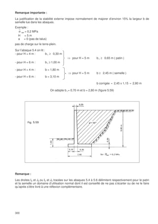 300
Remarque importante :
La justification de la stabilité externe impose normalement de majorer d’environ 15% la largeur b de
semelle lue dans les abaques.
Exemple :
σ ser = 0,2 MPa
H = 5 m
a = 0 (pas de talus)
pas de charge sur le terre-plein.
Sur l’abaque 5.4 on lit :
- pour H = 4 m : b1 ≥ 0,30 m
pour H = 5 m b1 ≥ 0,65 m ( patin )
- pour H = 6 m : b1 ≥ 1,00 m
- pour H = 4 m : b = 1,80 m
pour H = 5 m b ≥ 2,45 m ( semelle )
- pour H = 6 m : b = 3,10 m
b corrigée ≈ 2,45 x 1,15 ≈ 2,80 m
On adopte b1= 0,70 m et b = 2,80 m (figure 5.59)
Remarque :
Les droites Ip et Jp ou Is et Js tracées sur les abaques 5.4 à 5.6 délimitent respectivement pour le patin
et la semelle un domaine d’utilisation normal dont il est conseillé de ne pas s’écarter ou de ne le faire
qu’après s’être livré à une réflexion complémentaire.
 