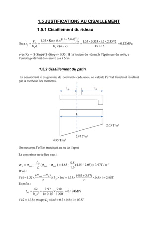 1.5 JUSTIFICATIONS AU CISAILLEMENT
1.5.1 Cisaillement du rideau
On a 0.12
15.01
2.33²/21.50.3331.35
)(b
2
)65H(hKa1.35
b o
2
o
=
×
×××
=
−×
−×××
==
eh
h
d
Vu
u
γ
τ MPa
avec Ka = (1-Sinϕ)/(1+Sinϕ) = 0.33, H la hauteur du rideau, h l’épaisseur du voile, e
l’enrobage définit dans notre cas à 5cm.
1.5.2 Cisaillement du patin
En considérant le diagramme de contrainte ci-dessous, on calcule l’effort tranchant résultant
par la méthode des moments.
Lp Lt
L
2.05 T/m²
3.97 T/m²
4.85 T/m²
On mesurera l’effort tranchant au nu de l’appui
La contrainte en ce lieu vaut :
2
minmaxmax /97.3)05.285.4(
6.1
5.0
85.4)( mT
L
Lp
p =−−=−−= σσσσ
D’où :
TmlLVu p
p
98.215.0
2
)97.385.4(
35.11
2
)(
35.11
max
=××
+
×=××
+
×=
σσ
Et enfin :
TmlLVu p 35.015.07.01sup35.12 =××=×××= σ
0.194MPa
1000
9.81
15.01
97.2
b
1
o
1 =×
×
==
d
Vu
uτ
 