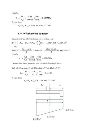 Et enfin :
Il vient donc
1. 5.3 Cisaillement du talon
La contrainte du à la réaction du sol en ce lieu vaut :
2
minminmax /62.305.2)05.285.4(
6.1
9.0
)( mT
L
Lt
t =+−=+−= σσσσ
D’où :
TmlLVu t
t
43.319.0
2
)62.305.2(
35.11
2
)(
35.11 min
=××
+
×=××
+
×=
σσ
Et enfin :
La contrainte du au poids des terre exercé en fibre supérieure.
TmlhLVu t 3.5193.07.51)15.0(sup35.12 =××=×+××= σ
Il vient donc
Lp Lt
L
2.05 T/m²
3.62T/m²
4.85 T/m²
0.224MPa
1000
9.81
15.01
43.3
b
1
o
1 =×
×
==
d
Vu
uτ
0.35MPa
1000
9.81
15.01
3.5
b
2
o
2 =×
×
==
d
Vu
uτ
0.57MPa0.350.22u21 =+=+= τττ uu
0.023MPa
1000
9.81
15.01
35.0
b
2
o
2 =×
×
==
d
Vu
uτ
0.22MPa0.0230.194u21 =+=+= τττ uu
 