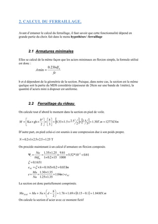 2. CALCUL DU FERRAILLAGE.
Avant d’entamer le calcul du ferraillage, il faut savoir que cette fonctionnalité dépend en
grande partie du choix fait dans le menu hypothèses  ferraillage
2.1 Armatures minimales
Elles se calcul de la même façon que les aciers minimaux en flexion simple, la formule utilisé
est donc :
b et d dépendent de la géométrie de la section. Puisque, dans notre cas, la section est la même
quelque soit la partie du MDS considérée (épaisseur de 20cm sur une bande de 1mètre), la
quantité d’aciers mini à disposer est uniforme.
2.2 Ferraillage du rideau
On calcule tout d’abord le moment dans la section en pied de voile.
[ ] [ ] KNmmT
hh
M 1277.30.1
3
2.5
2
5.21.50.33
32
²
ghKa
2
==×××=





×





××=
D’autre part, en pied celui-ci est soumis à une compression due à son poids propre.
25.15.25.212.0 =×××=N T
On procède maintenant à un calcul d’armature en flexion composée.
La section est donc partiellement comprimée.
( ) mMN
h
dNuMuMu fictif .84.11.015.069.176.1
2
=−×+=





−×+=
On calcule la section d’acier avec ce moment fictif
fe
bdf
A tj23.0
min =
NC
NC
bc
em
Nu
Mu
e
mhe
bhf
Nu
>=
×
×
==
=×=×=
=
<=×
××
×
==Ψ −
04.1
35.125.1
35.130.1
033.02.0165.0
1651.0
81.010*52.5
1000
81.9
152.01
25.135.1 2
1
ζ
ζ
 