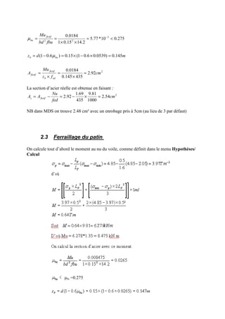 2
2
22
92.2
435145.0
0184.0
145.0)0539.06.01(15.0)6.01(
275.010*77.5
2.1415.01
0184.0
cm
fz
Mu
A
mdz
fbubd
Mu
edb
fictif
fictif
bub
fictif
bu
=
×
=
×
=
=×−×=−=
<=
××
== −
µ
µ
La section d’acier réelle est obtenue en faisant :
2
54.2
1000
81.9
435
69.1
92.2 cm
fed
Nu
AA fictifs =×−=−=
NB dans MDS on trouve 2.48 cm² avec un enrobage pris à 5cm (au lieu de 3 par défaut)
2.3 Ferraillage du patin
On calcule tout d’abord le moment au nu du voile, comme définit dans le menu Hypothèses/
Calcul
µlu =0.275
 