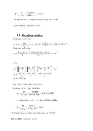 2.4 Ferraillage du talon
2.5 Ferraillage de la bêche
2
22
5.0
435149.0
00342.0
149.0)0107.06.01(15.0)6.01(
275.00107.0
2.1415.01
00342.0
cm
fz
M
A
mdz
fbubd
Mu
edb
bub
bu
=
×
=
×
=
=×−×=−=
<=
××
==
µ
µ
 