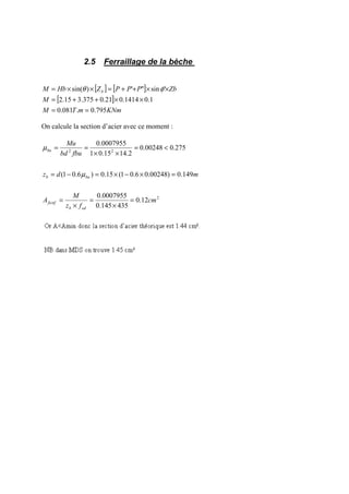 2.5 Ferraillage de la bèche
[ ] [ ]
[ ]
KNmmTM
M
ZbPPPZHbM b
795.0.081.0
1.01414.021.0375.315.2
'sin"')sin(
==
××++=
××++=××= φθ
On calcule la section d’acier avec ce moment :
2
22
12.0
435145.0
0007955.0
149.0)00248.06.01(15.0)6.01(
275.000248.0
2.1415.01
0007955.0
cm
fz
M
A
mdz
fbubd
Mu
edb
fictif
bub
bu
=
×
=
×
=
=×−×=−=
<=
××
==
µ
µ
 
