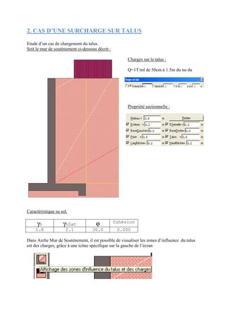 2. CAS D’UNE SURCHARGE SUR TALUS
Etude d’un cas de chargement du talus.
Soit le mur de soutènement ci-dessous décrit :
Charges sur le talus :
Q=1T/ml de 50cm à 1.5m du nu du
mur
Propriété sectionnelle :
Caractéristique su sol.
γh γhSat ϕ Cohésion
1.8 2.1 30.0 0.000
Dans Arche Mur de Soutènement, il est possible de visualiser les zones d’influence du talus
est des charges, grâce à une icône spécifique sur la gauche de l’écran
 