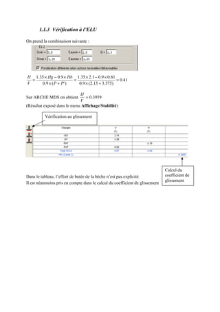 1.1.3 Vérification à l’ELU
On prend la combinaison suivante :
41.0
)375.315.2(9.0
81.09.01.235.1
)'(9.0
9.035.1
=
+×
×−×
=
+×
×−×
=
PP
HbHg
V
H
Sur ARCHE MDS on obtient 3959.0=
V
H
(Résultat exposé dans le menu Affichage/Stabilité)
Dans le tableau, l’effort de butée de la bèche n’est pas explicité.
Il est néanmoins pris en compte dans le calcul du coefficient de glissement
Vérification au glissement
Calcul du
coefficient de
glissement
 