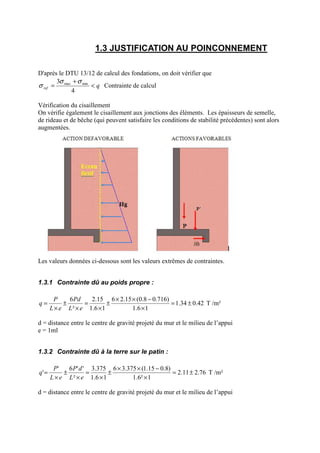 1.3 JUSTIFICATION AU POINCONNEMENT
D'après le DTU 13/12 de calcul des fondations, on doit vérifier que
qref <
+
=
4
3 minmax σσ
σ Contrainte de calcul
Vérification du cisaillement
On vérifie également le cisaillement aux jonctions des éléments. Les épaisseurs de semelle,
de rideau et de bêche (qui peuvent satisfaire les conditions de stabilité précédentes) sont alors
augmentées.
Les valeurs données ci-dessous sont les valeurs extrêmes de contraintes.
1.3.1 Contrainte dû au poids propre :
42.034.1
16.1
)716.08.0(15.26
16.1
15.2
²
6
±=
×
−××
±
×
=
×
±
×
=
eL
Pd
eL
P
q T /m²
d = distance entre le centre de gravité projeté du mur et le milieu de l’appui
e = 1ml
1.3.2 Contrainte dû à la terre sur le patin :
76.211.2
1²6.1
)8.015.1(375.36
16.1
375.3
²
''6'
' ±=
×
−××
±
×
=
×
±
×
=
eL
dP
eL
P
q T /m²
d = distance entre le centre de gravité projeté du mur et le milieu de l’appui
 