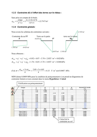 1.3.3 Contrainte dû à l’effort des terres sur le rideau :
Sans prise en compte de la butée.
74.3
1²6.1
76.010.26
²
6
±=
×
××
±=
×
±=
eL
Hgh
qHg T/m²
1.3.4 Contrainte globale:
Nous avons les schémas de contraintes suivants : -3.74T/m²
Contrainte du au PP Terre sur le patin terre sur le rideau
P -0.65T/m² P’ Hg
1.76T/m² 0.92T/m²
4.87T/m² 3.74T/m²
Nous obtenons :
d’où 15.4
4
85.4305.2
4
3 maxmin
=
×+
=
×+
=
σσ
σ 2
/ mT soit 0.0407 MPa
MDS donne 0.0409 MPa pour la condition de poinçonnement si on prend un diagramme de
contrainte linéaire et non constant dans le menu Hypothèses  Calcul
MPamTqqq
MPamTqqq
Hg
Hg
048.0²/85.474.365.076.1
02.0²/05.274.387.492.0
max
min
==+−=++=
==−+=++=
+−+
−+−
σ
σ
Vérification au poinçonnement
Calcul de la
contrainte au sol
 