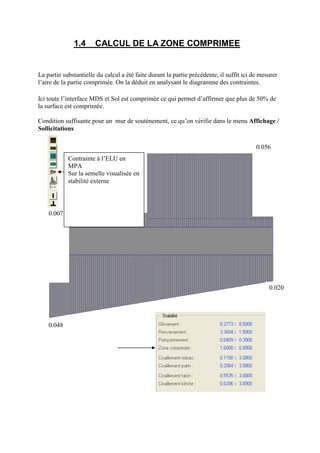1.4 CALCUL DE LA ZONE COMPRIMEE
La partie substantielle du calcul a été faite durant la partie précédente, il suffit ici de mesurer
l’aire de la partie comprimée. On la déduit en analysant le diagramme des contraintes.
Ici toute l’interface MDS et Sol est comprimée ce qui permet d’affirmer que plus de 50% de
la surface est comprimée.
Condition suffisante pour un mur de soutènement, ce qu’on vérifie dans le menu Affichage /
Sollicitations
0.048
0.020
0.007
0.056
Contrainte à l’ELU en
MPA
Sur la semelle visualisée en
stabilité externe
 