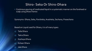 Shiro- Seka Or Shiro-Dhara
• Continous pouring of medicated liquid in a systematic manner on the forehead or
scalp using DharaYantra
Synonyms- Dhara, Seka, Parisheka, Avasheka, Sechana, Prasechana
Based on Liquid used for Dhara, it is of many types:
1) Taila Dhara
2) Takra Dhara
3) Kashaya Dhara
4) Ksheer Dhara
5) Jala Dhara
 