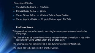 • Selection of Sneha
1) Vata & Kapha Dosha – TilaTaila
2) Pitta & Rakta Dosha – Ghrita
3) Vata + Pitta + Rakta – Ghrita +Taila in Equal Portion
4) Vata + Kapha + Rakta – ½ part Ghrita + 1 partTilaTaila
• Pradhana Karma:
This procedure has to be done in morning hours on empty stomach and after
Abhyanga.
The Dhara has to be poured continously neither too fast & too slow. It has to be
regulated by using Cotton Cloth drip or Stop Cork.
The Dhara patra has to be moved in pendulum manner over forehead.
The liquid has to be collected in another vessel.
 